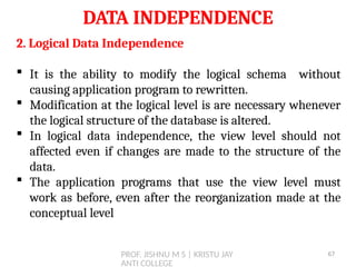 PROF. JISHNU M S | KRISTU JAY
ANTI COLLEGE
DATA INDEPENDENCE
2. Logical Data Independence
 It is the ability to modify the logical schema without
causing application program to rewritten.
 Modification at the logical level is are necessary whenever
the logical structure of the database is altered.
 In logical data independence, the view level should not
affected even if changes are made to the structure of the
data.
 The application programs that use the view level must
work as before, even after the reorganization made at the
conceptual level
67
 