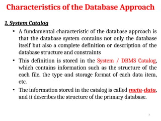 Characteristics of the Database Approach
1. System Catalog
▪ A fundamental characteristic of the database approach is
that the database system contains not only the database
itself but also a complete definition or description of the
database structure and constraints
▪ This definition is stored in the System / DBMS Catalog,
which contains information such as the structure of the
each file, the type and storage format of each data item,
etc.
▪ The information stored in the catalog is called meta-data,
and it describes the structure of the primary database.
7
 