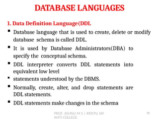 PROF. JISHNU M S | KRISTU JAY
ANTI COLLEGE
DATABASE LANGUAGES
1. Data Definition Language(DDL
 Database language that is used to create, delete or modify
database schema is called DDL.
 It is used by Database Administrators(DBA) to
specify the conceptual schema.
 DDL interpreter converts DDL statements into
equivalent low level
 statements understood by the DBMS.
 Normally, create, alter, and drop statements are
DDL statements.
 DDL statements make changes in the schema
70
 