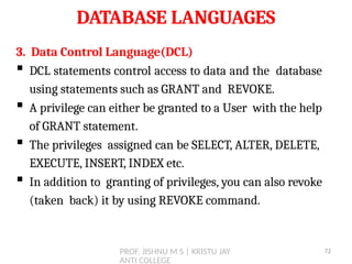 PROF. JISHNU M S | KRISTU JAY
ANTI COLLEGE
DATABASE LANGUAGES
3. Data Control Language(DCL)
 DCL statements control access to data and the database
using statements such as GRANT and REVOKE.
 A privilege can either be granted to a User with the help
of GRANT statement.
 The privileges assigned can be SELECT, ALTER, DELETE,
EXECUTE, INSERT, INDEX etc.
 In addition to granting of privileges, you can also revoke
(taken back) it by using REVOKE command.
72
 