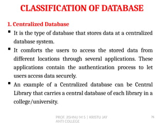 PROF. JISHNU M S | KRISTU JAY
ANTI COLLEGE
CLASSIFICATION OF DATABASE
1. Centralized Database
 It is the type of database that stores data at a centralized
database system.
 It comforts the users to access the stored data from
different locations through several applications. These
applications contain the authentication process to let
users access data securely.
 An example of a Centralized database can be Central
Library that carries a central database of each library in a
college/university.
76
 