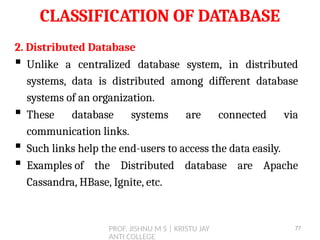 PROF. JISHNU M S | KRISTU JAY
ANTI COLLEGE
CLASSIFICATION OF DATABASE
2. Distributed Database
 Unlike a centralized database system, in distributed
systems, data is distributed among different database
systems of an organization.
 These database systems are connected via
communication links.
 Such links help the end-users to access the data easily.
 Examples of the Distributed database are Apache
Cassandra, HBase, Ignite, etc.
77
 