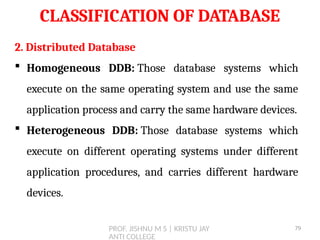 PROF. JISHNU M S | KRISTU JAY
ANTI COLLEGE
CLASSIFICATION OF DATABASE
2. Distributed Database
 Homogeneous DDB: Those database systems which
execute on the same operating system and use the same
application process and carry the same hardware devices.
 Heterogeneous DDB: Those database systems which
execute on different operating systems under different
application procedures, and carries different hardware
devices.
79
 