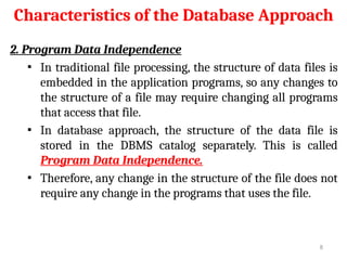 Characteristics of the Database Approach
2. Program Data Independence
▪ In traditional file processing, the structure of data files is
embedded in the application programs, so any changes to
the structure of a file may require changing all programs
that access that file.
▪ In database approach, the structure of the data file is
stored in the DBMS catalog separately. This is called
Program Data Independence.
▪ Therefore, any change in the structure of the file does not
require any change in the programs that uses the file.
8
 