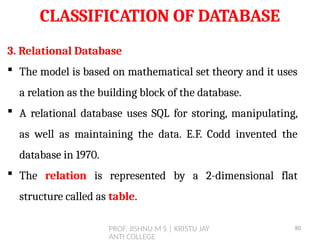 PROF. JISHNU M S | KRISTU JAY
ANTI COLLEGE
CLASSIFICATION OF DATABASE
3. Relational Database
 The model is based on mathematical set theory and it uses
a relation as the building block of the database.
 A relational database uses SQL for storing, manipulating,
as well as maintaining the data. E.F. Codd invented the
database in 1970.
 The relation is represented by a 2-dimensional flat
structure called as table.
80
 