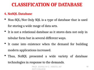 PROF. JISHNU M S | KRISTU JAY
ANTI COLLEGE
CLASSIFICATION OF DATABASE
4. NoSQL Database
 Non-SQL/Not Only SQL is a type of database that is used
for storing a wide range of data sets.
 It is not a relational database as it stores data not only in
tabular form but in several different ways.
 It came into existence when the demand for building
modern applications increased.
 Thus, NoSQL presented a wide variety of database
technologies in response to the demands.
82
 