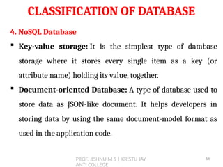 PROF. JISHNU M S | KRISTU JAY
ANTI COLLEGE
CLASSIFICATION OF DATABASE
4. NoSQL Database
 Key-value storage: It is the simplest type of database
storage where it stores every single item as a key (or
attribute name) holding its value, together.
 Document-oriented Database: A type of database used to
store data as JSON-like document. It helps developers in
storing data by using the same document-model format as
used in the application code.
84
 