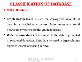 PROF. JISHNU M S | KRISTU JAY
ANTI COLLEGE
CLASSIFICATION OF DATABASE
4. NoSQL Database
 Graph Databases: It is used for storing vast amounts of
data in a graph-like structure. Most commonly, social
networking websites use the graph database.
 Wide-column stores: It is similar to the data represented
in relational databases. Here, data is stored in large columns
together, instead of storing in rows.
85
 