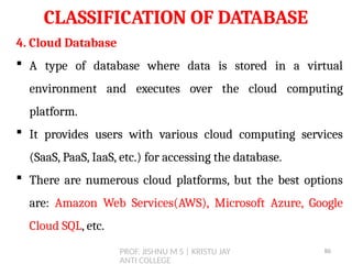 PROF. JISHNU M S | KRISTU JAY
ANTI COLLEGE
CLASSIFICATION OF DATABASE
4. Cloud Database
 A type of database where data is stored in a virtual
environment and executes over the cloud computing
platform.
 It provides users with various cloud computing services
(SaaS, PaaS, IaaS, etc.) for accessing the database.
 There are numerous cloud platforms, but the best options
are: Amazon Web Services(AWS), Microsoft Azure, Google
Cloud SQL, etc.
86
 