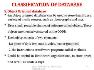 PROF. JISHNU M S | KRISTU JAY
ANTI COLLEGE
CLASSIFICATION OF DATABASE
5. Object Oriented database
 An object oriented database can be used to store data from a
variety of media sources, such as photographs and text.
 Uses small, reusable chunks of software called objects. These
objects are themselves stored in the OODB.
 Each object consist of two elements:
1. a piece of data (ex: sound, video, text or graphics)
2. the instructions or software programs called methods
 Could be useful in Healthcare organizations, to store, track
and recall CT Scan, X-rays.
87
 