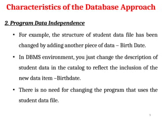 Characteristics of the Database Approach
2. Program Data Independence
▪ For example, the structure of student data file has been
changed by adding another piece of data – Birth Date.
▪ In DBMS environment, you just change the description of
student data in the catalog to reflect the inclusion of the
new data item –Birthdate.
▪ There is no need for changing the program that uses the
student data file.
9
 
