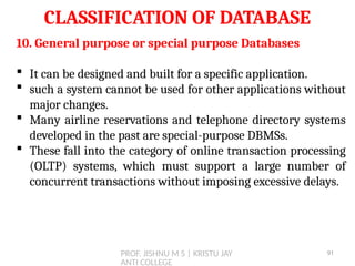 PROF. JISHNU M S | KRISTU JAY
ANTI COLLEGE
CLASSIFICATION OF DATABASE
10. General purpose or special purpose Databases
 It can be designed and built for a specific application.
 such a system cannot be used for other applications without
major changes.
 Many airline reservations and telephone directory systems
developed in the past are special-purpose DBMSs.
 These fall into the category of online transaction processing
(OLTP) systems, which must support a large number of
concurrent transactions without imposing excessive delays.
91
 