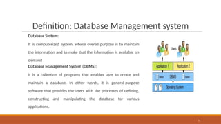 Definition: Database Management system
Database System:
It is computerized system, whose overall purpose is to maintain
the information and to make that the information is available on
demand
Database Management System (DBMS):
It is a collection of programs that enables user to create and
maintain a database. In other words, it is general-purpose
software that provides the users with the processes of defining,
constructing and manipulating the database for various
applications.
16
 