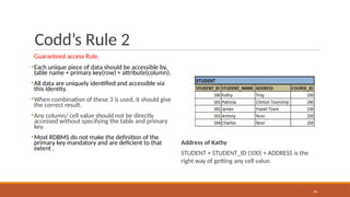 Codd’s Rule 2
Guaranteed access Rule.
▪Each unique piece of data should be accessible by,
table name + primary key(row) + attribute(column).
▪All data are uniquely identified and accessible via
this identity.
▪When combination of these 3 is used, it should give
the correct result.
▪Any column/ cell value should not be directly
accessed without specifying the table and primary
key.
▪Most RDBMS do not make the definition of the
primary key mandatory and are deficient to that
extent .
Address of Kathy
STUDENT + STUDENT_ID (100) + ADDRESS is the
right way of getting any cell value.
48
 
