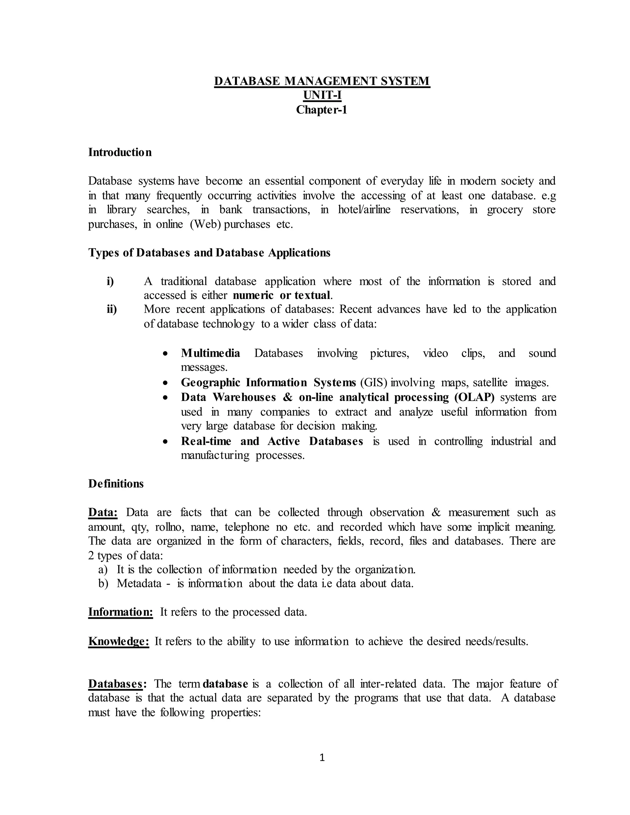 1
DATABASE MANAGEMENT SYSTEM
UNIT-I
Chapter-1
Introduction
Database systems have become an essential component of everyday life in modern society and
in that many frequently occurring activities involve the accessing of at least one database. e.g
in library searches, in bank transactions, in hotel/airline reservations, in grocery store
purchases, in online (Web) purchases etc.
Types of Databases and Database Applications
i) A traditional database application where most of the information is stored and
accessed is either numeric or textual.
ii) More recent applications of databases: Recent advances have led to the application
of database technology to a wider class of data:
 Multimedia Databases involving pictures, video clips, and sound
messages.
 Geographic Information Systems (GIS) involving maps, satellite images.
 Data Warehouses & on-line analytical processing (OLAP) systems are
used in many companies to extract and analyze useful information from
very large database for decision making.
 Real-time and Active Databases is used in controlling industrial and
manufacturing processes.
Definitions
Data: Data are facts that can be collected through observation & measurement such as
amount, qty, rollno, name, telephone no etc. and recorded which have some implicit meaning.
The data are organized in the form of characters, fields, record, files and databases. There are
2 types of data:
a) It is the collection of information needed by the organization.
b) Metadata - is information about the data i.e data about data.
Information: It refers to the processed data.
Knowledge: It refers to the ability to use information to achieve the desired needs/results.
Databases: The term database is a collection of all inter-related data. The major feature of
database is that the actual data are separated by the programs that use that data. A database
must have the following properties:
 