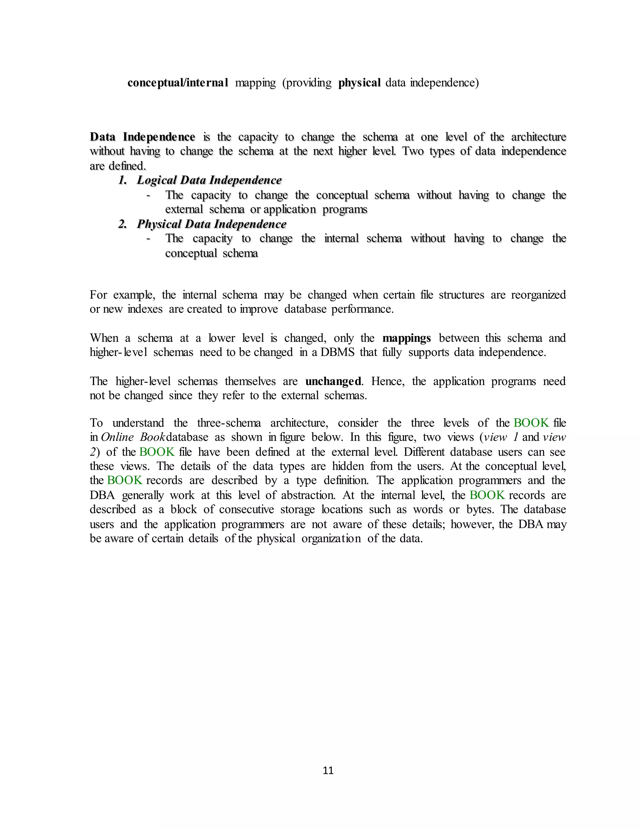 11
conceptual/internal mapping (providing physical data independence)
DDaattaa IInnddeeppeennddeennccee iiss tthhee ccaappaacciittyy ttoo cchhaannggee tthhee sscchheemmaa aatt oonnee lleevveell ooff tthhee aarrcchhiitteeccttuurree
wwiitthhoouutt hhaavviinngg ttoo cchhaannggee tthhee sscchheemmaa aatt tthhee nneexxtt hhiigghheerr lleevveell.. TTwwoo ttyyppeess ooff ddaattaa iinnddeeppeennddeennccee
aarree ddeeffiinneedd..
11.. LLooggiiccaall DDaattaa IInnddeeppeennddeennccee
-- TThhee ccaappaacciittyy ttoo cchhaannggee tthhee ccoonncceeppttuuaall sscchheemmaa wwiitthhoouutt hhaavviinngg ttoo cchhaannggee tthhee
eexxtteerrnnaall sscchheemmaa oorr aapppplliiccaattiioonn pprrooggrraammss
22.. PPhhyyssiiccaall DDaattaa IInnddeeppeennddeennccee
-- TThhee ccaappaacciittyy ttoo cchhaannggee tthhee iinntteerrnnaall sscchheemmaa wwiitthhoouutt hhaavviinngg ttoo cchhaannggee tthhee
ccoonncceeppttuuaall sscchheemmaa
For example, the internal schema may be changed when certain file structures are reorganized
or new indexes are created to improve database performance.
When a schema at a lower level is changed, only the mappings between this schema and
higher-level schemas need to be changed in a DBMS that fully supports data independence.
The higher-level schemas themselves are unchanged. Hence, the application programs need
not be changed since they refer to the external schemas.
To understand the three-schema architecture, consider the three levels of the BOOK file
in Online Bookdatabase as shown in figure below. In this figure, two views (view 1 and view
2) of the BOOK file have been defined at the external level. Different database users can see
these views. The details of the data types are hidden from the users. At the conceptual level,
the BOOK records are described by a type definition. The application programmers and the
DBA generally work at this level of abstraction. At the internal level, the BOOK records are
described as a block of consecutive storage locations such as words or bytes. The database
users and the application programmers are not aware of these details; however, the DBA may
be aware of certain details of the physical organization of the data.
 