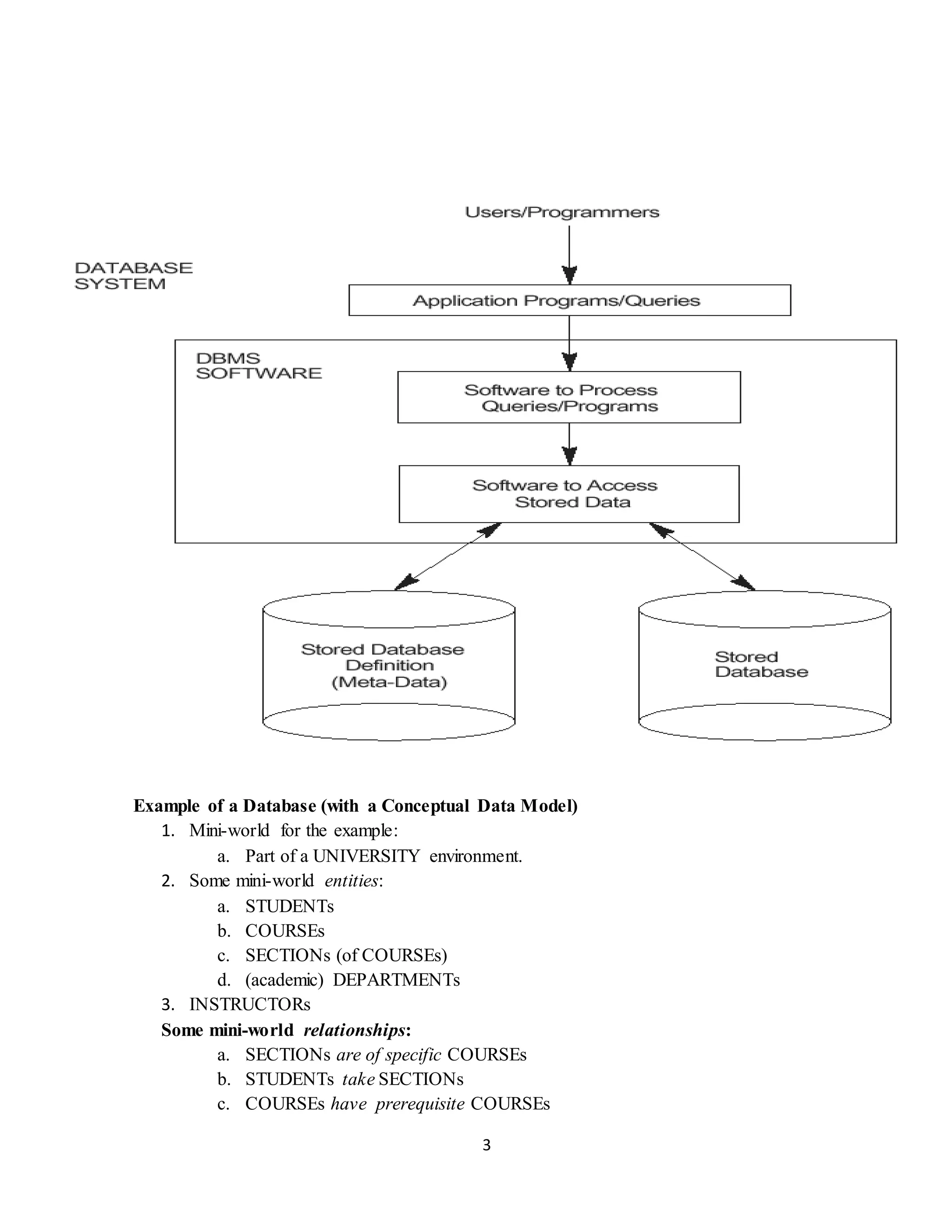 3
Example of a Database (with a Conceptual Data Model)
1. Mini-world for the example:
a. Part of a UNIVERSITY environment.
2. Some mini-world entities:
a. STUDENTs
b. COURSEs
c. SECTIONs (of COURSEs)
d. (academic) DEPARTMENTs
3. INSTRUCTORs
Some mini-world relationships:
a. SECTIONs are of specific COURSEs
b. STUDENTs take SECTIONs
c. COURSEs have prerequisite COURSEs
 