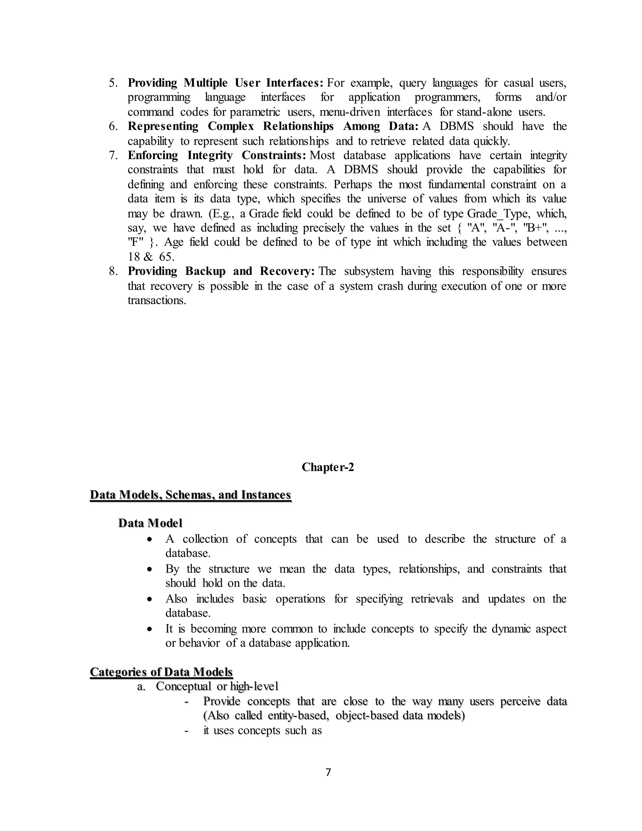7
5. Providing Multiple User Interfaces: For example, query languages for casual users,
programming language interfaces for application programmers, forms and/or
command codes for parametric users, menu-driven interfaces for stand-alone users.
6. Representing Complex Relationships Among Data: A DBMS should have the
capability to represent such relationships and to retrieve related data quickly.
7. Enforcing Integrity Constraints: Most database applications have certain integrity
constraints that must hold for data. A DBMS should provide the capabilities for
defining and enforcing these constraints. Perhaps the most fundamental constraint on a
data item is its data type, which specifies the universe of values from which its value
may be drawn. (E.g., a Grade field could be defined to be of type Grade_Type, which,
say, we have defined as including precisely the values in the set { "A", "A-", "B+", ...,
"F" }. Age field could be defined to be of type int which including the values between
18 & 65.
8. Providing Backup and Recovery: The subsystem having this responsibility ensures
that recovery is possible in the case of a system crash during execution of one or more
transactions.
Chapter-2
DDaattaa MMooddeellss,, SScchheemmaass,, aanndd IInnssttaanncceess
DDaattaa MMooddeell
 A collection of concepts that can be used to describe the structure of a
database.
 By the structure we mean the data types, relationships, and constraints that
should hold on the data.
 Also includes basic operations for specifying retrievals and updates on the
database.
 It is becoming more common to include concepts to specify the dynamic aspect
or behavior of a database application.
CCaatteeggoorriieess ooff DDaattaa MMooddeellss
aa.. CCoonncceeppttuuaall oorr hhiigghh--lleevveell
-- PPrroovviiddee ccoonncceeppttss tthhaatt aarree cclloossee ttoo tthhee wwaayy mmaannyy uusseerrss ppeerrcceeiivvee ddaattaa
((AAllssoo ccaalllleedd eennttiittyy--bbaasseedd,, oobbjjeecctt--bbaasseedd ddaattaa mmooddeellss))
- it uses concepts such as
 