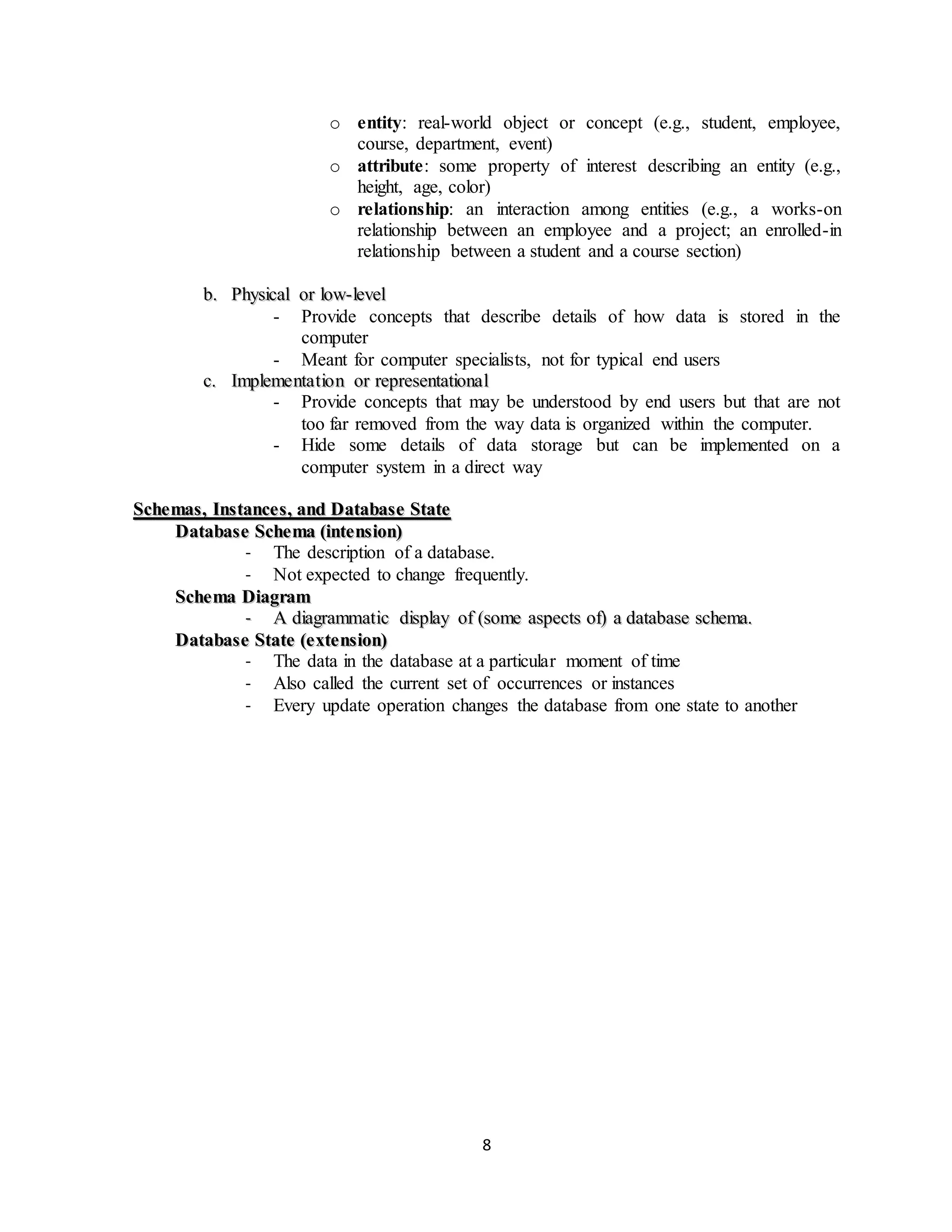 8
o entity: real-world object or concept (e.g., student, employee,
course, department, event)
o attribute: some property of interest describing an entity (e.g.,
height, age, color)
o relationship: an interaction among entities (e.g., a works-on
relationship between an employee and a project; an enrolled-in
relationship between a student and a course section)
bb.. PPhhyyssiiccaall oorr llooww--lleevveell
- Provide concepts that describe details of how data is stored in the
computer
- Meant for computer specialists, not for typical end users
cc.. IImmpplleemmeennttaattiioonn oorr rreepprreesseennttaattiioonnaall
- Provide concepts that may be understood by end users but that are not
too far removed from the way data is organized within the computer.
- Hide some details of data storage but can be implemented on a
computer system in a direct way
SScchheemmaass,, IInnssttaanncceess,, aanndd DDaattaabbaassee SSttaattee
DDaattaabbaassee SScchheemmaa ((iinntteennssiioonn))
- The description of a database.
- Not expected to change frequently.
SScchheemmaa DDiiaaggrraamm
-- AA ddiiaaggrraammmmaattiicc ddiissppllaayy ooff ((ssoommee aassppeeccttss ooff)) aa ddaattaabbaassee sscchheemmaa..
DDaattaabbaassee SSttaattee ((eexxtteennssiioonn))
- The data in the database at a particular moment of time
- Also called the current set of occurrences or instances
- Every update operation changes the database from one state to another
 