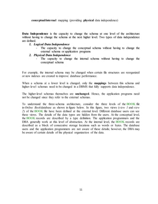 11
conceptual/internal mapping (providing physical data independence)
DDaattaa IInnddeeppeennddeennccee iiss tthhee ccaappaacciittyy ttoo cchhaannggee tthhee sscchheemmaa aatt oonnee lleevveell ooff tthhee aarrcchhiitteeccttuurree
wwiitthhoouutt hhaavviinngg ttoo cchhaannggee tthhee sscchheemmaa aatt tthhee nneexxtt hhiigghheerr lleevveell.. TTwwoo ttyyppeess ooff ddaattaa iinnddeeppeennddeennccee
aarree ddeeffiinneedd..
11.. LLooggiiccaall DDaattaa IInnddeeppeennddeennccee
-- TThhee ccaappaacciittyy ttoo cchhaannggee tthhee ccoonncceeppttuuaall sscchheemmaa wwiitthhoouutt hhaavviinngg ttoo cchhaannggee tthhee
eexxtteerrnnaall sscchheemmaa oorr aapppplliiccaattiioonn pprrooggrraammss
22.. PPhhyyssiiccaall DDaattaa IInnddeeppeennddeennccee
-- TThhee ccaappaacciittyy ttoo cchhaannggee tthhee iinntteerrnnaall sscchheemmaa wwiitthhoouutt hhaavviinngg ttoo cchhaannggee tthhee
ccoonncceeppttuuaall sscchheemmaa
For example, the internal schema may be changed when certain file structures are reorganized
or new indexes are created to improve database performance.
When a schema at a lower level is changed, only the mappings between this schema and
higher-level schemas need to be changed in a DBMS that fully supports data independence.
The higher-level schemas themselves are unchanged. Hence, the application programs need
not be changed since they refer to the external schemas.
To understand the three-schema architecture, consider the three levels of the BOOK file
in Online Bookdatabase as shown in figure below. In this figure, two views (view 1 and view
2) of the BOOK file have been defined at the external level. Different database users can see
these views. The details of the data types are hidden from the users. At the conceptual level,
the BOOK records are described by a type definition. The application programmers and the
DBA generally work at this level of abstraction. At the internal level, the BOOK records are
described as a block of consecutive storage locations such as words or bytes. The database
users and the application programmers are not aware of these details; however, the DBA may
be aware of certain details of the physical organization of the data.
 