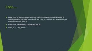 Cont…..
 Here Emp_Id attribute can uniquely identify the Emp_Name attribute of
employee table because if we know the Emp_Id, we can tell that employee
name associated with it.
 Functional dependency can be written as:
 Emp_Id → Emp_Name
 