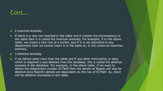 Cont….
 2.Insertion Anomaly
 If there is a new row inserted in the table and it creates the inconsistency in
the table then it is called the insertion anomaly. For example, if in the above
table, we create a new row of a worker, and if it is not allocated to any
department then we cannot insert it in the table so, it will create an insertion
anomaly.
 3.Deletion Anomaly
 If we delete some rows from the table and if any other information or data
which is required is also deleted from the database, this is called the deletion
anomaly in the database. For example, in the above table, if we want to
delete the department number ECT669 then the details of Rajesh will also be
deleted since Rajesh's details are dependent on the row of ECT669. So, there
will be deletion anomalies in the table.
 