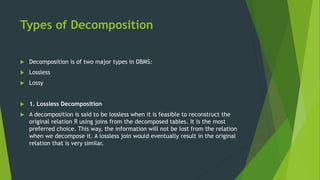 Types of Decomposition
 Decomposition is of two major types in DBMS:
 Lossless
 Lossy
 1. Lossless Decomposition
 A decomposition is said to be lossless when it is feasible to reconstruct the
original relation R using joins from the decomposed tables. It is the most
preferred choice. This way, the information will not be lost from the relation
when we decompose it. A lossless join would eventually result in the original
relation that is very similar.
 