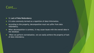 Cont….
 3. Lack of Data Redundancy
 It is also commonly termed as a repetition of data/information.
 According to this property, decomposition must not suffer from data
redundancy.
 When decomposition is careless, it may cause issues with the overall data in
the database.
 When we perform normalization, we can easily achieve the property of lack
of data redundancy.
 