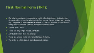 First Normal Form (1NF):
 If a relation contains a composite or multi-valued attribute, it violates the
first normal form, or the relation is in first normal form if it does not contain
any composite or multi-valued attribute. A relation is in first normal form if
every attribute in that relation is singled valued attribute.
 A table is in 1 NF if:
 There are only Single Valued Attributes.
 Attribute Domain does not change.
 There is a unique name for every Attribute/Column.
 The order in which data is stored does not matter.
 