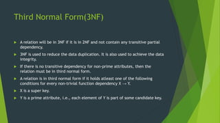 Third Normal Form(3NF)
 A relation will be in 3NF if it is in 2NF and not contain any transitive partial
dependency.
 3NF is used to reduce the data duplication. It is also used to achieve the data
integrity.
 If there is no transitive dependency for non-prime attributes, then the
relation must be in third normal form.
 A relation is in third normal form if it holds atleast one of the following
conditions for every non-trivial function dependency X → Y.
 X is a super key.
 Y is a prime attribute, i.e., each element of Y is part of some candidate key.
 
