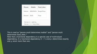 This is read as “person multi determines mobile” and “person multi
determines food_likes.”
Note that a functional dependency is a special case of multivalued
dependency. In a functional dependency X -> Y, every x determines exactly
one y, never more than one.
 