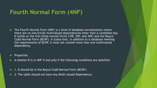 Fourth Normal Form (4NF)
 The Fourth Normal Form (4NF) is a level of database normalization where
there are no non-trivial multivalued dependencies other than a candidate key.
It builds on the first three normal forms (1NF, 2NF, and 3NF) and the Boyce-
Codd Normal Form (BCNF). It states that, in addition to a database meeting
the requirements of BCNF, it must not contain more than one multivalued
dependency.
 Properties
 A relation R is in 4NF if and only if the following conditions are satisfied:
 1. It should be in the Boyce-Codd Normal Form (BCNF).
 2. The table should not have any Multi-valued Dependency.
 