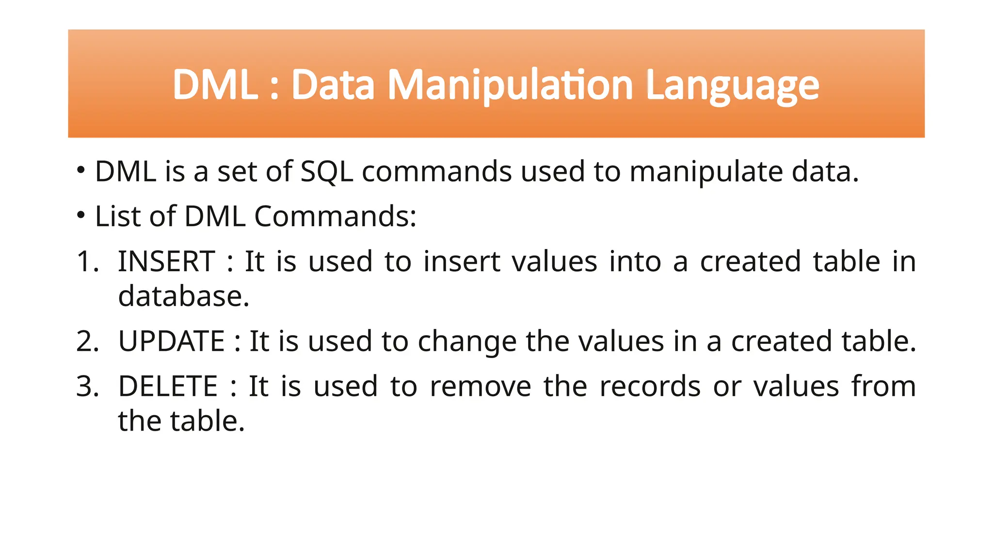 DML : Data Manipulation Language
• DML is a set of SQL commands used to manipulate data.
• List of DML Commands:
1. INSERT : It is used to insert values into a created table in
database.
2. UPDATE : It is used to change the values in a created table.
3. DELETE : It is used to remove the records or values from
the table.
 