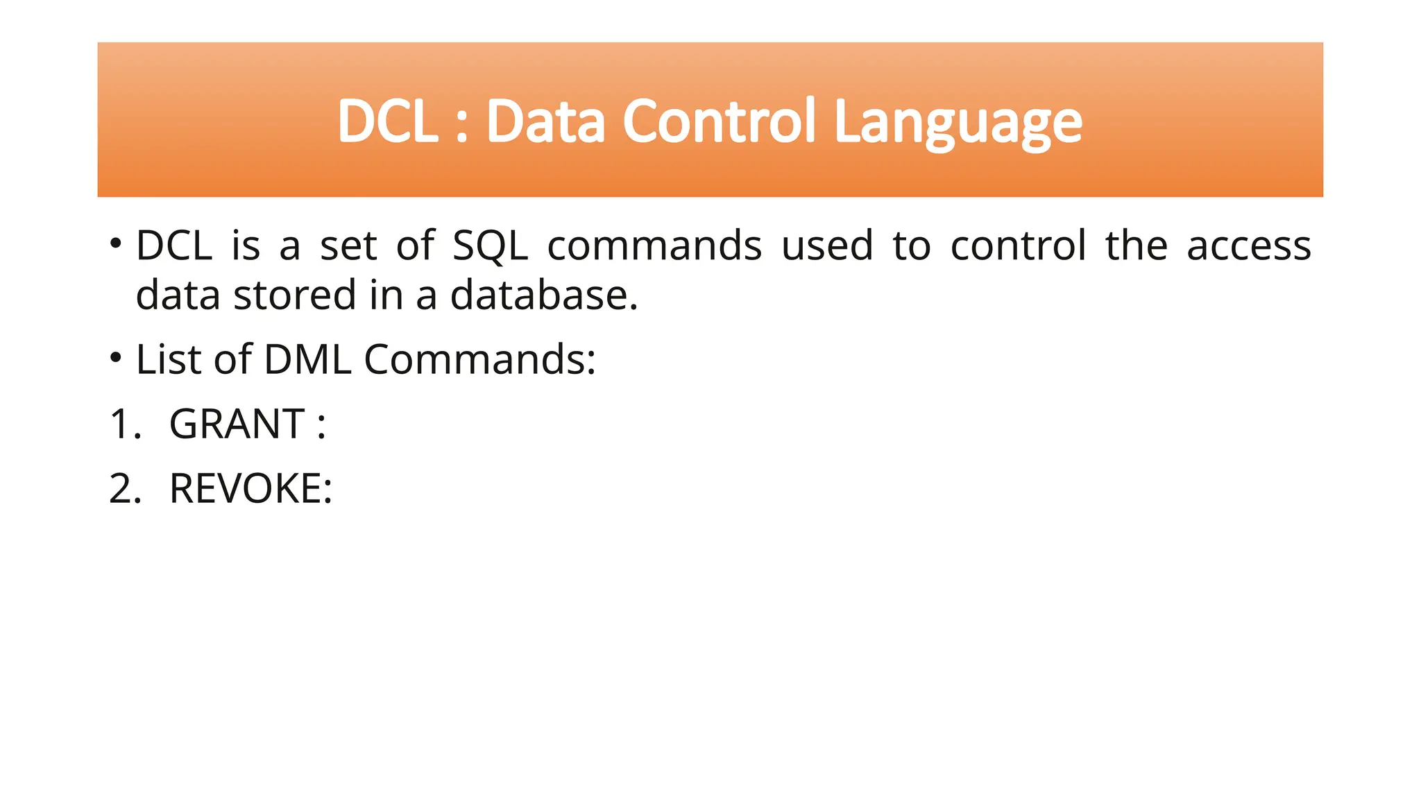 DCL : Data Control Language
• DCL is a set of SQL commands used to control the access
data stored in a database.
• List of DML Commands:
1. GRANT :
2. REVOKE:
 