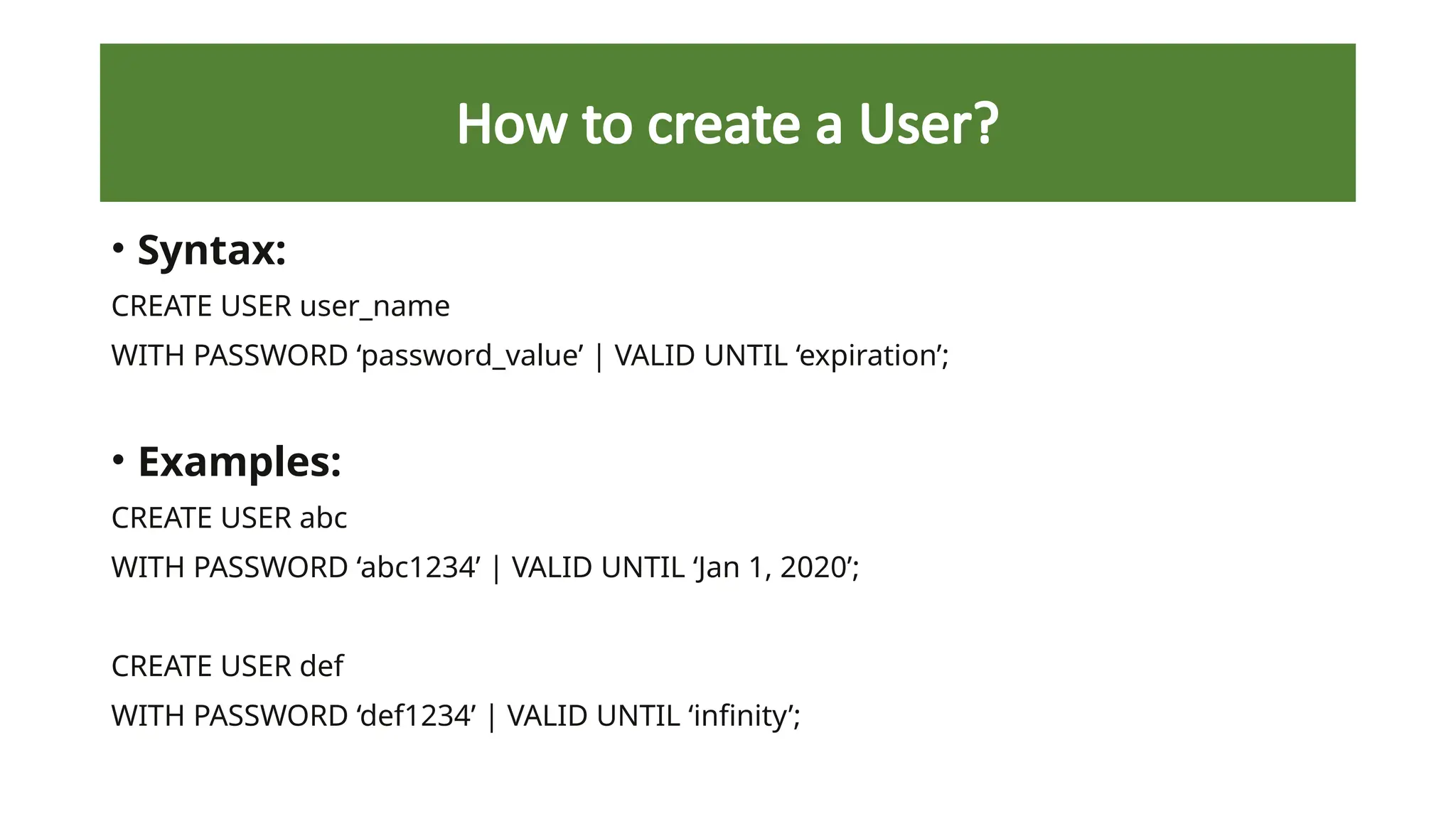 How to create a User?
• Syntax:
CREATE USER user_name
WITH PASSWORD ‘password_value’ | VALID UNTIL ‘expiration’;
• Examples:
CREATE USER abc
WITH PASSWORD ‘abc1234’ | VALID UNTIL ‘Jan 1, 2020’;
CREATE USER def
WITH PASSWORD ‘def1234’ | VALID UNTIL ‘infinity’;
 
