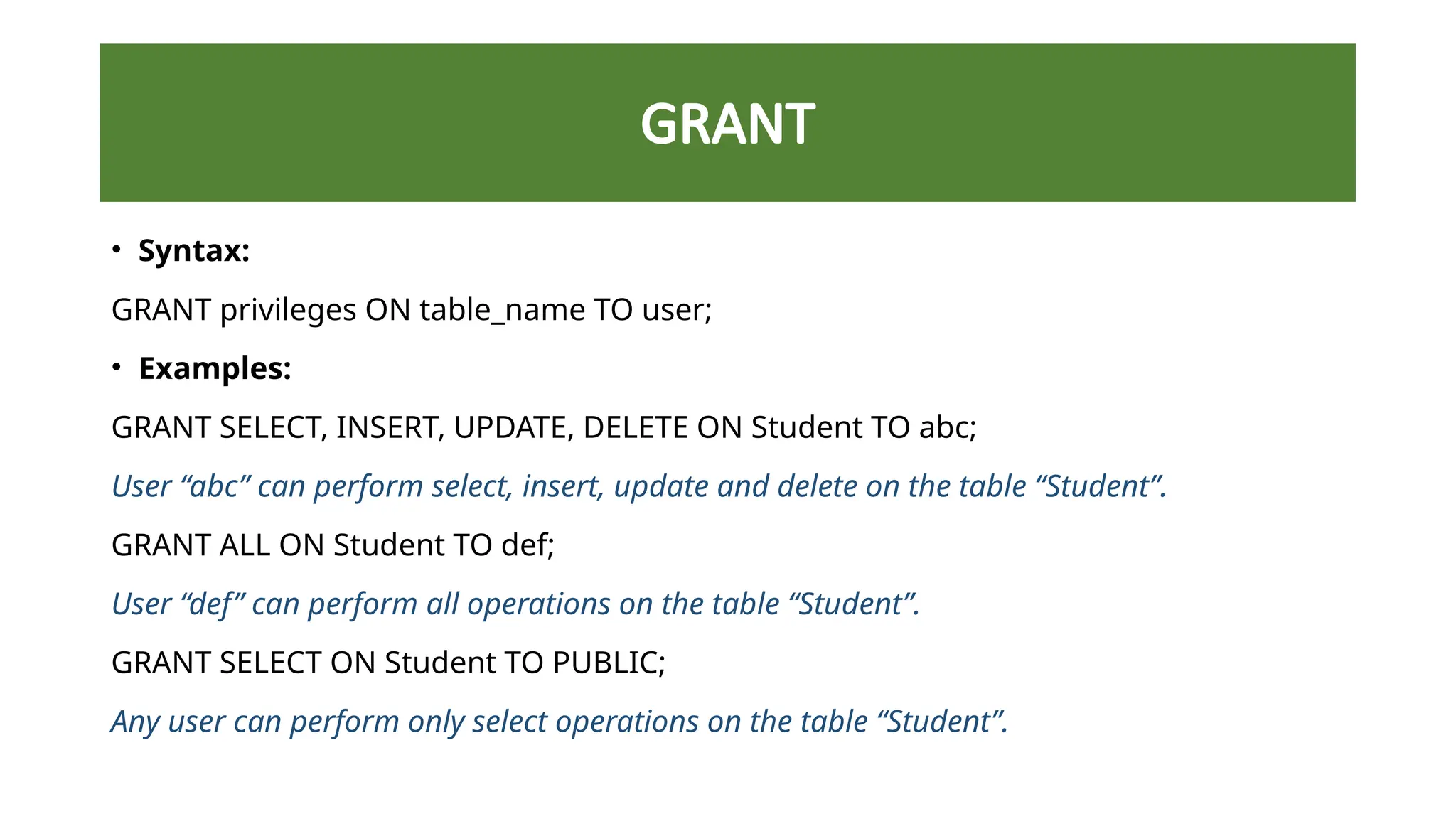 GRANT
• Syntax:
GRANT privileges ON table_name TO user;
• Examples:
GRANT SELECT, INSERT, UPDATE, DELETE ON Student TO abc;
User “abc” can perform select, insert, update and delete on the table “Student”.
GRANT ALL ON Student TO def;
User “def” can perform all operations on the table “Student”.
GRANT SELECT ON Student TO PUBLIC;
Any user can perform only select operations on the table “Student”.
 