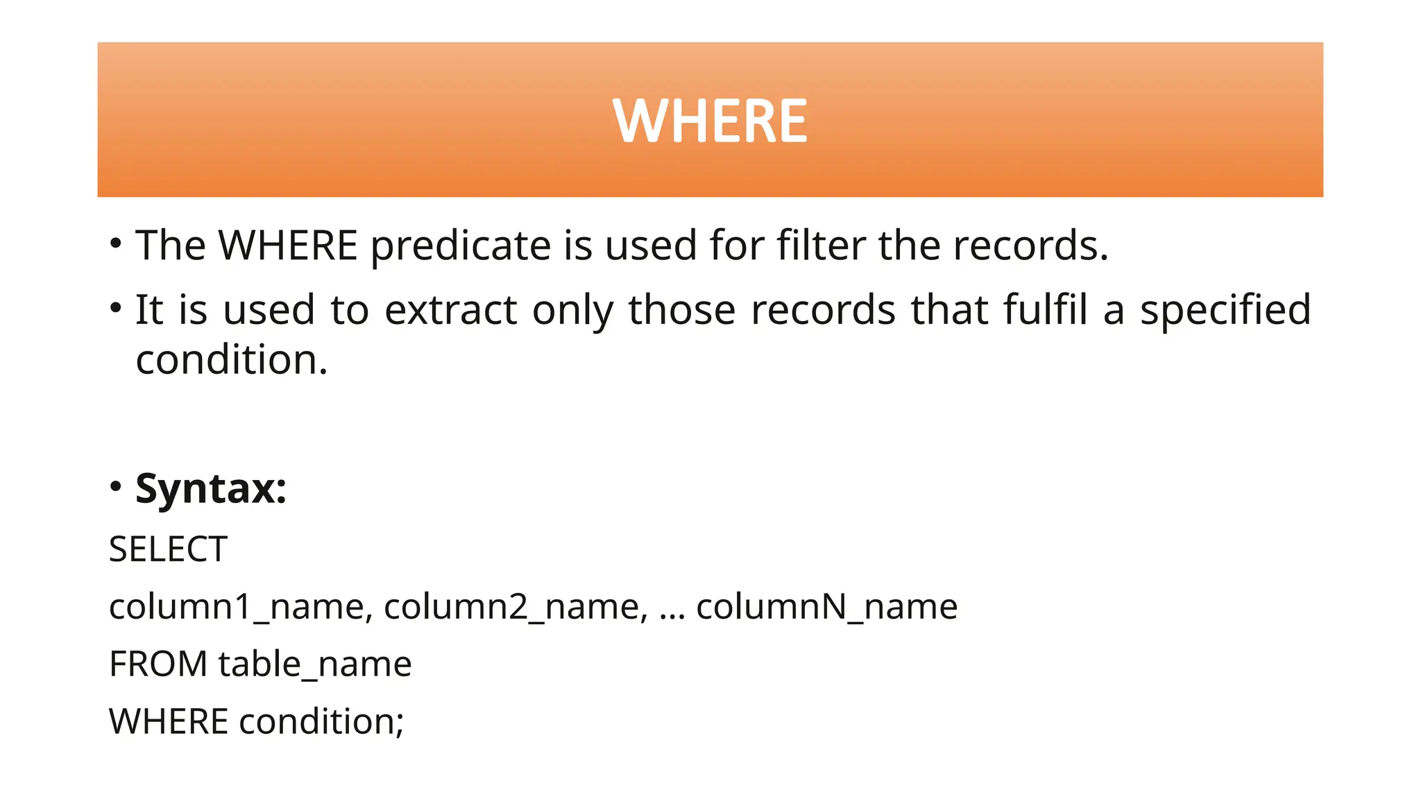 WHERE
• The WHERE predicate is used for filter the records.
• It is used to extract only those records that fulfil a specified
condition.
• Syntax:
SELECT
column1_name, column2_name, … columnN_name
FROM table_name
WHERE condition;
 