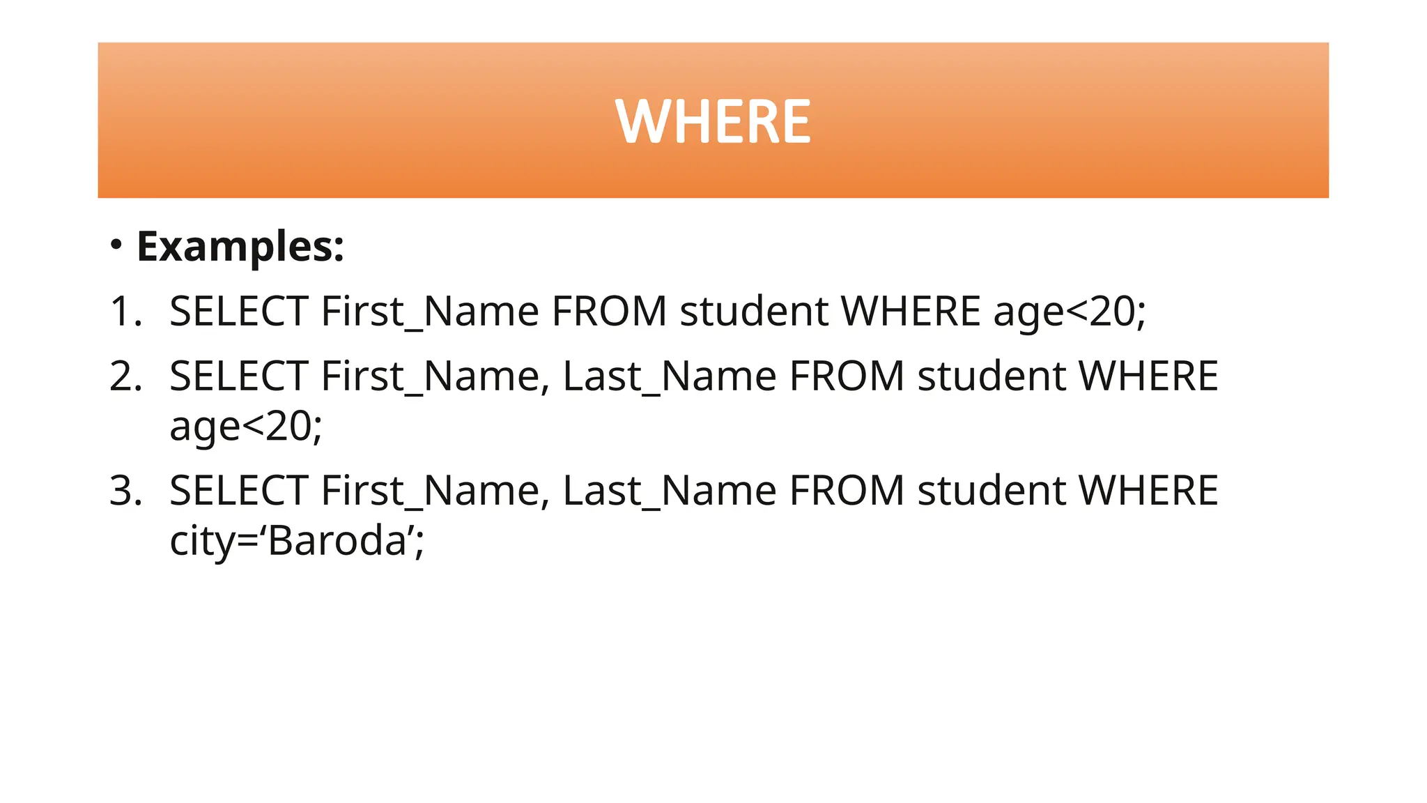 • Examples:
1. SELECT First_Name FROM student WHERE age<20;
2. SELECT First_Name, Last_Name FROM student WHERE
age<20;
3. SELECT First_Name, Last_Name FROM student WHERE
city=‘Baroda’;
WHERE
 