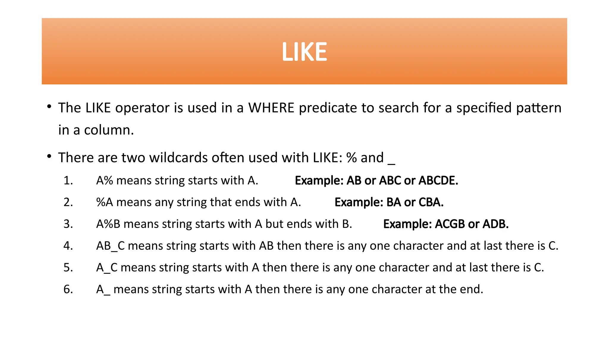 • The LIKE operator is used in a WHERE predicate to search for a specified pattern
in a column.
• There are two wildcards often used with LIKE: % and _
1. A% means string starts with A. Example: AB or ABC or ABCDE.
2. %A means any string that ends with A. Example: BA or CBA.
3. A%B means string starts with A but ends with B. Example: ACGB or ADB.
4. AB_C means string starts with AB then there is any one character and at last there is C.
5. A_C means string starts with A then there is any one character and at last there is C.
6. A_ means string starts with A then there is any one character at the end.
LIKE
 