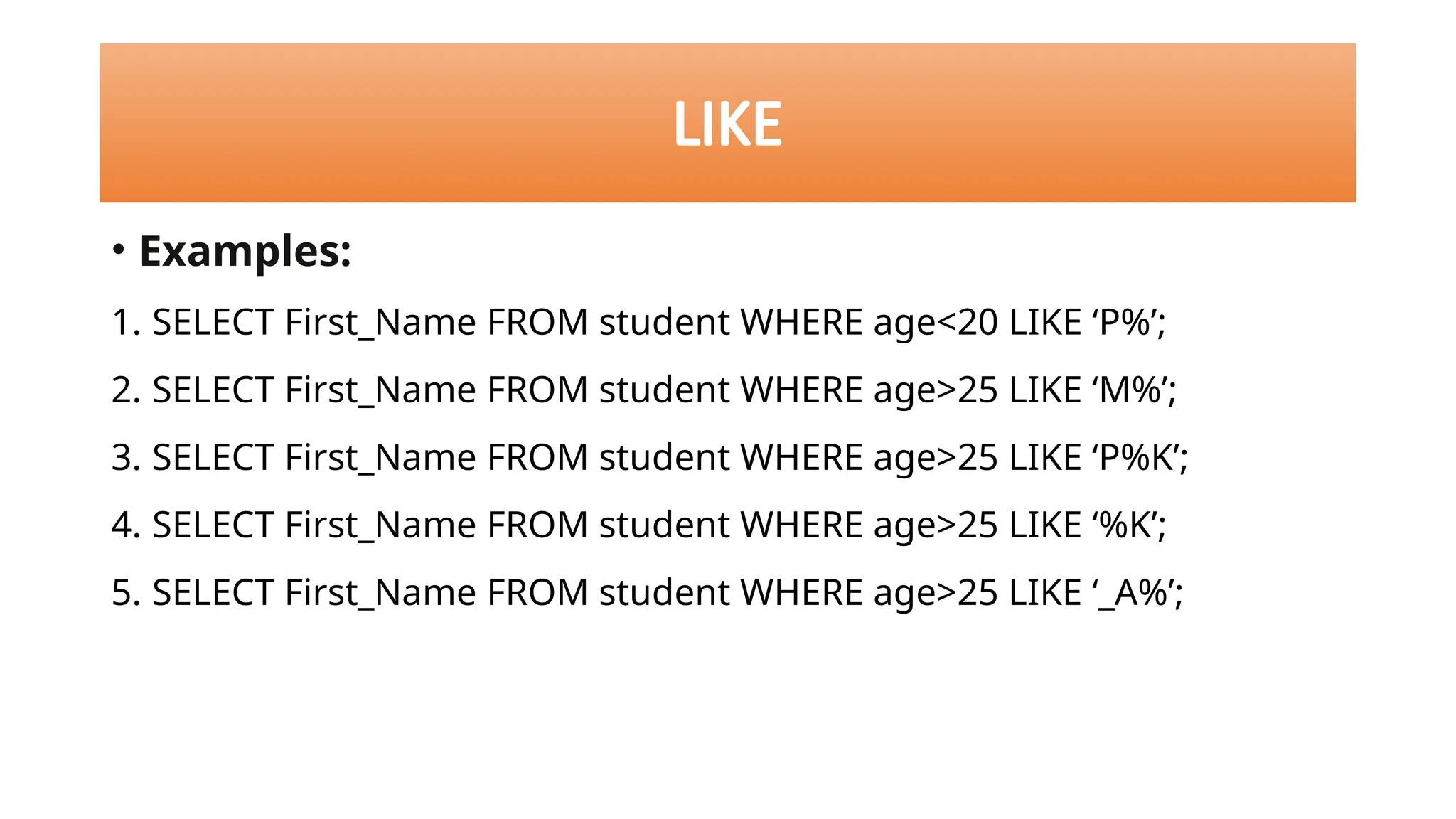 • Examples:
1. SELECT First_Name FROM student WHERE age<20 LIKE ‘P%’;
2. SELECT First_Name FROM student WHERE age>25 LIKE ‘M%’;
3. SELECT First_Name FROM student WHERE age>25 LIKE ‘P%K’;
4. SELECT First_Name FROM student WHERE age>25 LIKE ‘%K’;
5. SELECT First_Name FROM student WHERE age>25 LIKE ‘_A%’;
LIKE
 