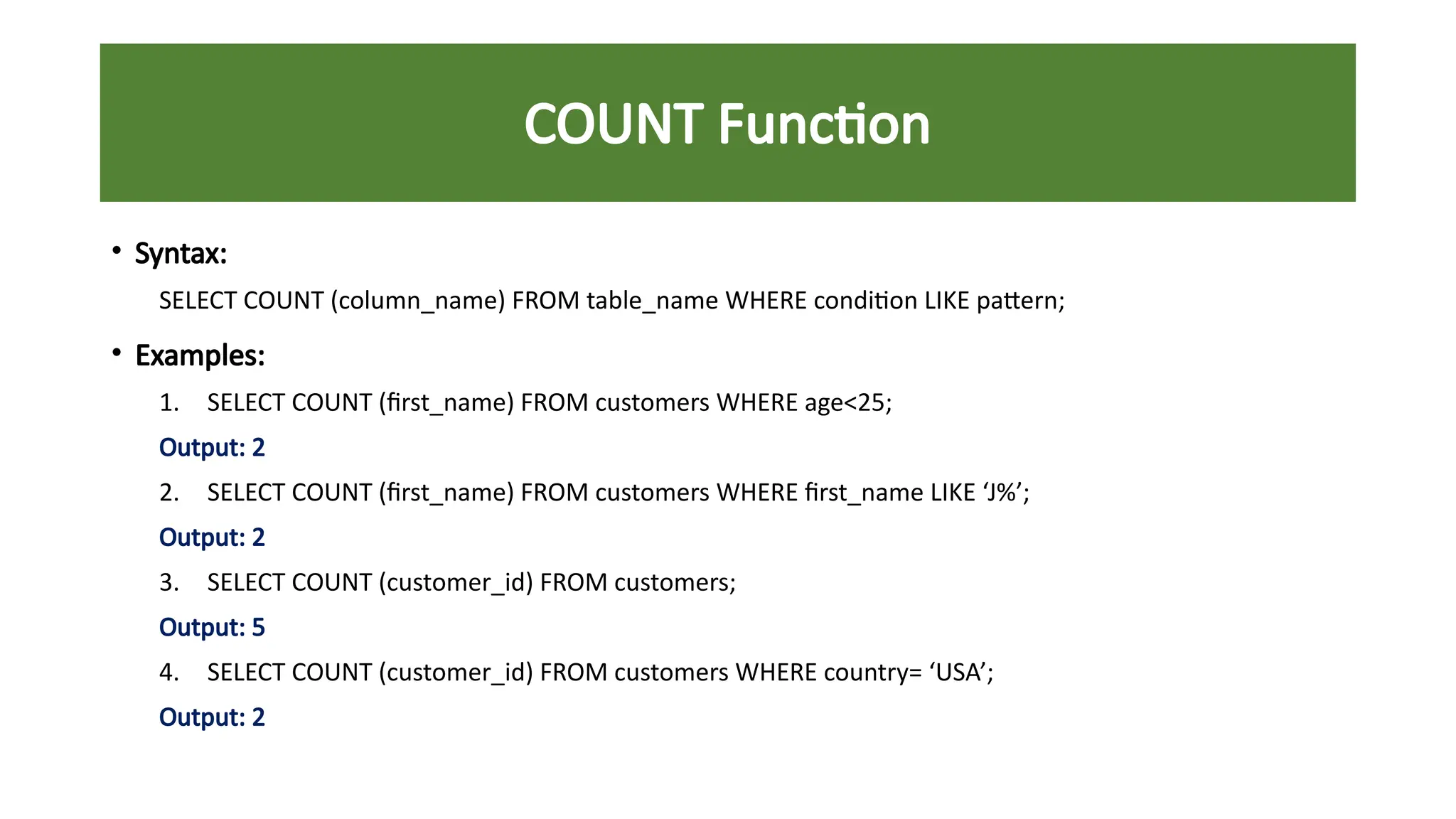 COUNT Function
• Syntax:
SELECT COUNT (column_name) FROM table_name WHERE condition LIKE pattern;
• Examples:
1. SELECT COUNT (first_name) FROM customers WHERE age<25;
Output: 2
2. SELECT COUNT (first_name) FROM customers WHERE first_name LIKE ‘J%’;
Output: 2
3. SELECT COUNT (customer_id) FROM customers;
Output: 5
4. SELECT COUNT (customer_id) FROM customers WHERE country= ‘USA’;
Output: 2
 