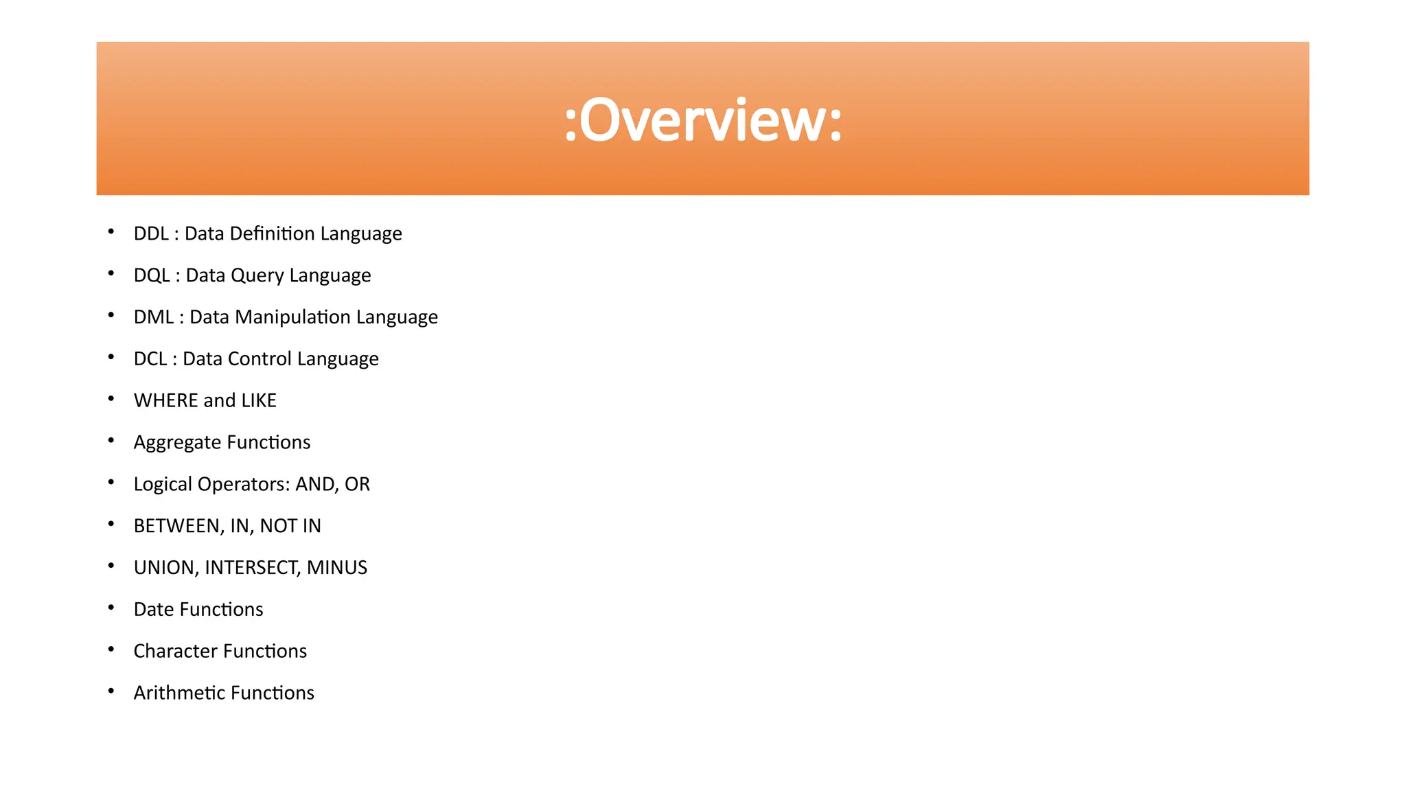 • DDL : Data Definition Language
• DQL : Data Query Language
• DML : Data Manipulation Language
• DCL : Data Control Language
• WHERE and LIKE
• Aggregate Functions
• Logical Operators: AND, OR
• BETWEEN, IN, NOT IN
• UNION, INTERSECT, MINUS
• Date Functions
• Character Functions
• Arithmetic Functions
:Overview:
 