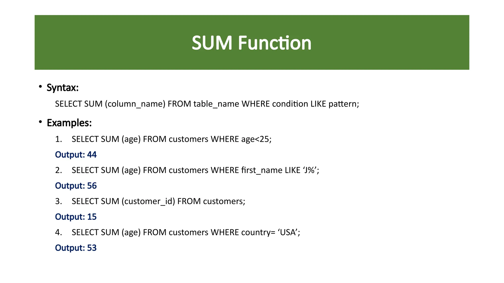 SUM Function
• Syntax:
SELECT SUM (column_name) FROM table_name WHERE condition LIKE pattern;
• Examples:
1. SELECT SUM (age) FROM customers WHERE age<25;
Output: 44
2. SELECT SUM (age) FROM customers WHERE first_name LIKE ‘J%’;
Output: 56
3. SELECT SUM (customer_id) FROM customers;
Output: 15
4. SELECT SUM (age) FROM customers WHERE country= ‘USA’;
Output: 53
 