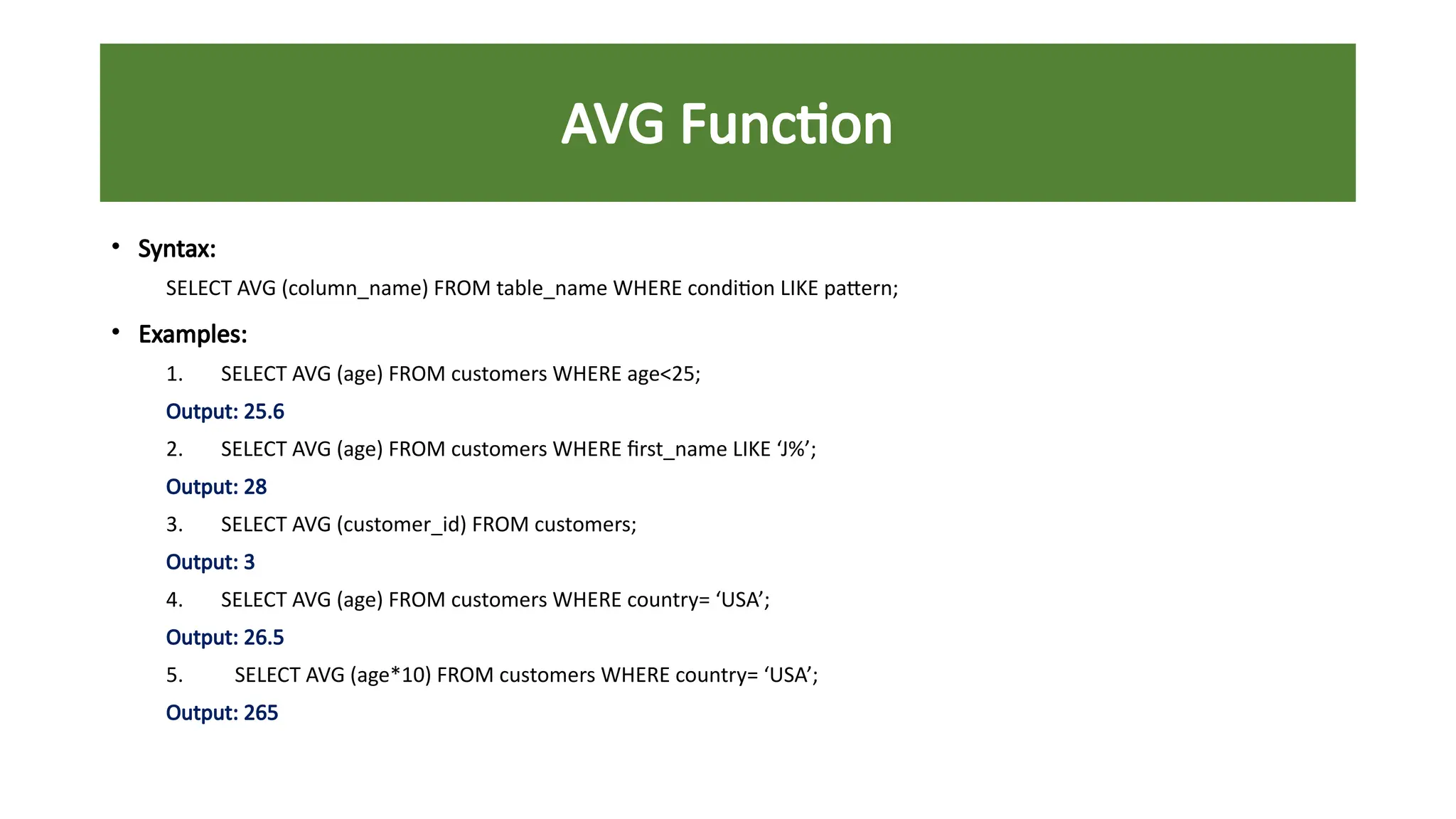 AVG Function
• Syntax:
SELECT AVG (column_name) FROM table_name WHERE condition LIKE pattern;
• Examples:
1. SELECT AVG (age) FROM customers WHERE age<25;
Output: 25.6
2. SELECT AVG (age) FROM customers WHERE first_name LIKE ‘J%’;
Output: 28
3. SELECT AVG (customer_id) FROM customers;
Output: 3
4. SELECT AVG (age) FROM customers WHERE country= ‘USA’;
Output: 26.5
5. SELECT AVG (age*10) FROM customers WHERE country= ‘USA’;
Output: 265
 