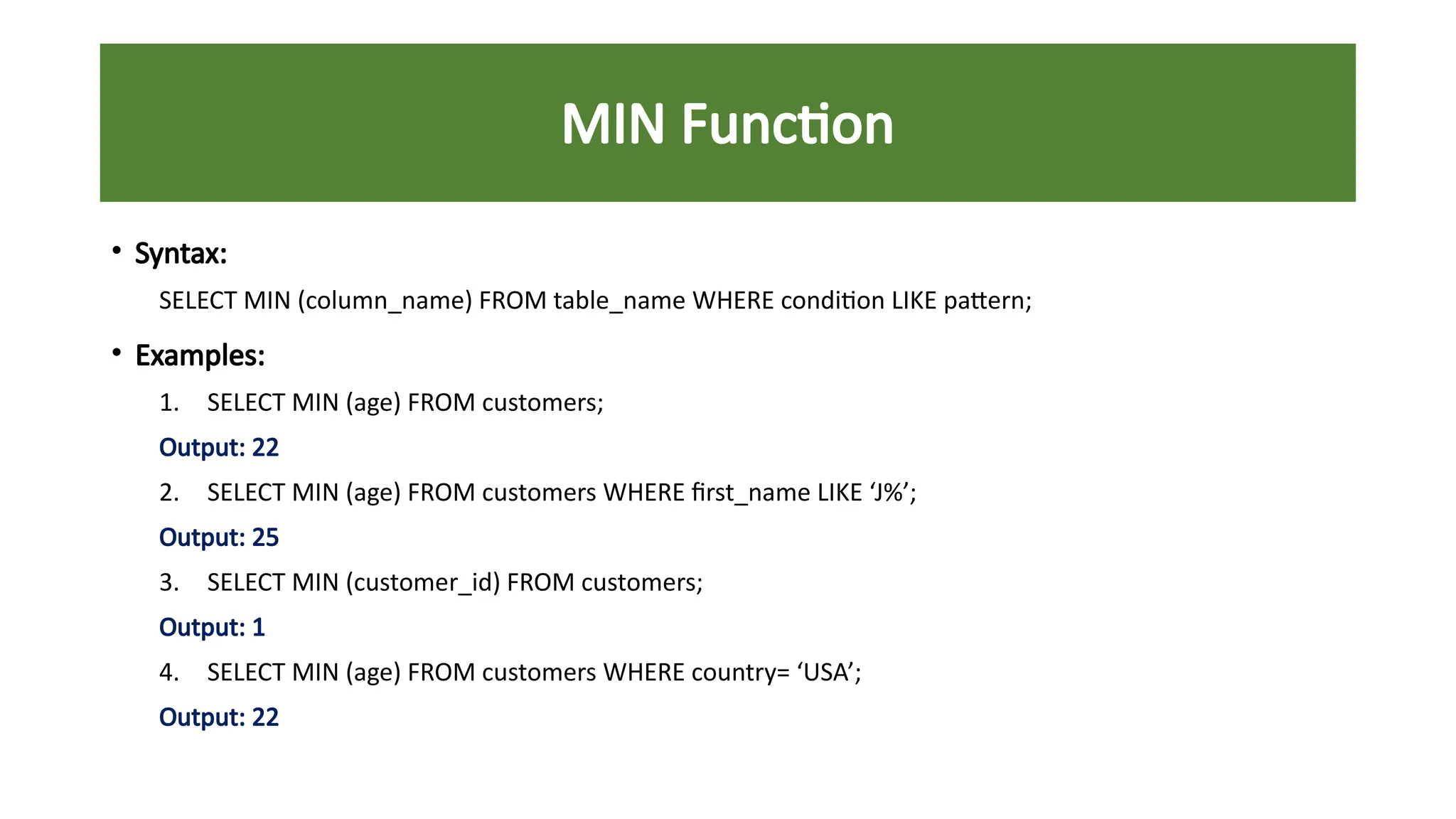 MIN Function
• Syntax:
SELECT MIN (column_name) FROM table_name WHERE condition LIKE pattern;
• Examples:
1. SELECT MIN (age) FROM customers;
Output: 22
2. SELECT MIN (age) FROM customers WHERE first_name LIKE ‘J%’;
Output: 25
3. SELECT MIN (customer_id) FROM customers;
Output: 1
4. SELECT MIN (age) FROM customers WHERE country= ‘USA’;
Output: 22
 