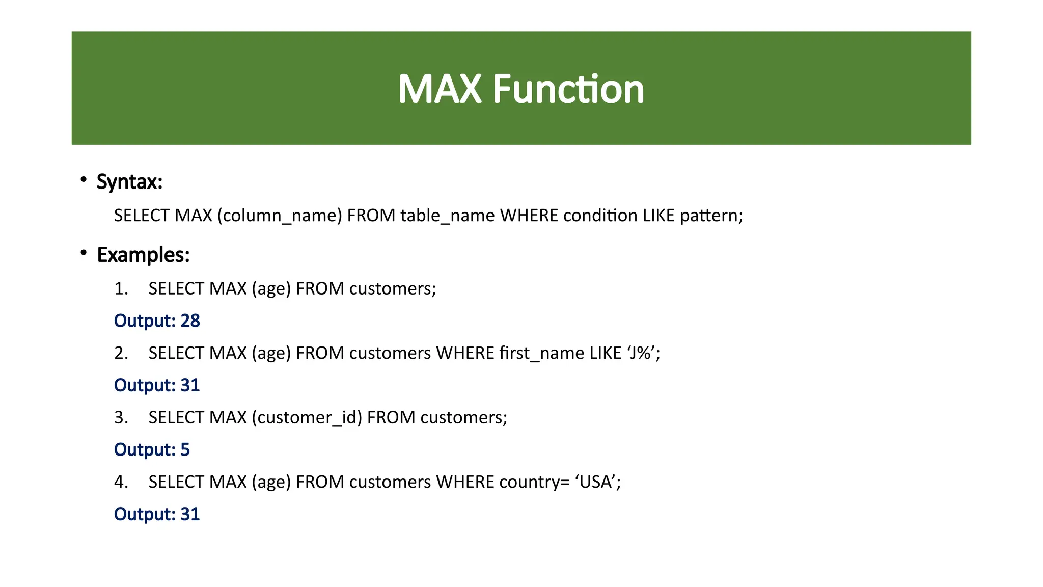 MAX Function
• Syntax:
SELECT MAX (column_name) FROM table_name WHERE condition LIKE pattern;
• Examples:
1. SELECT MAX (age) FROM customers;
Output: 28
2. SELECT MAX (age) FROM customers WHERE first_name LIKE ‘J%’;
Output: 31
3. SELECT MAX (customer_id) FROM customers;
Output: 5
4. SELECT MAX (age) FROM customers WHERE country= ‘USA’;
Output: 31
 