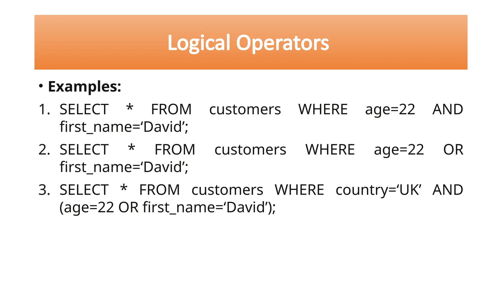 • Examples:
1. SELECT * FROM customers WHERE age=22 AND
first_name=‘David’;
2. SELECT * FROM customers WHERE age=22 OR
first_name=‘David’;
3. SELECT * FROM customers WHERE country=‘UK’ AND
(age=22 OR first_name=‘David’);
Logical Operators
 
