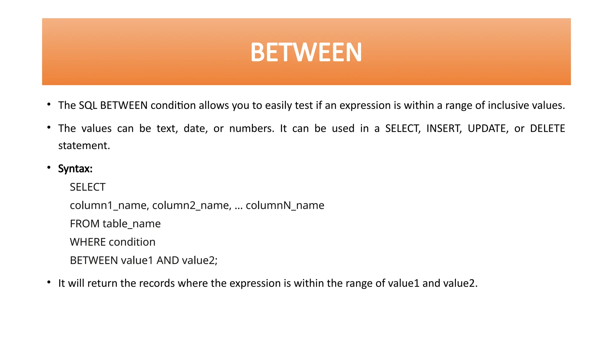 BETWEEN
• The SQL BETWEEN condition allows you to easily test if an expression is within a range of inclusive values.
• The values can be text, date, or numbers. It can be used in a SELECT, INSERT, UPDATE, or DELETE
statement.
• Syntax:
SELECT
column1_name, column2_name, … columnN_name
FROM table_name
WHERE condition
BETWEEN value1 AND value2;
• It will return the records where the expression is within the range of value1 and value2.
 