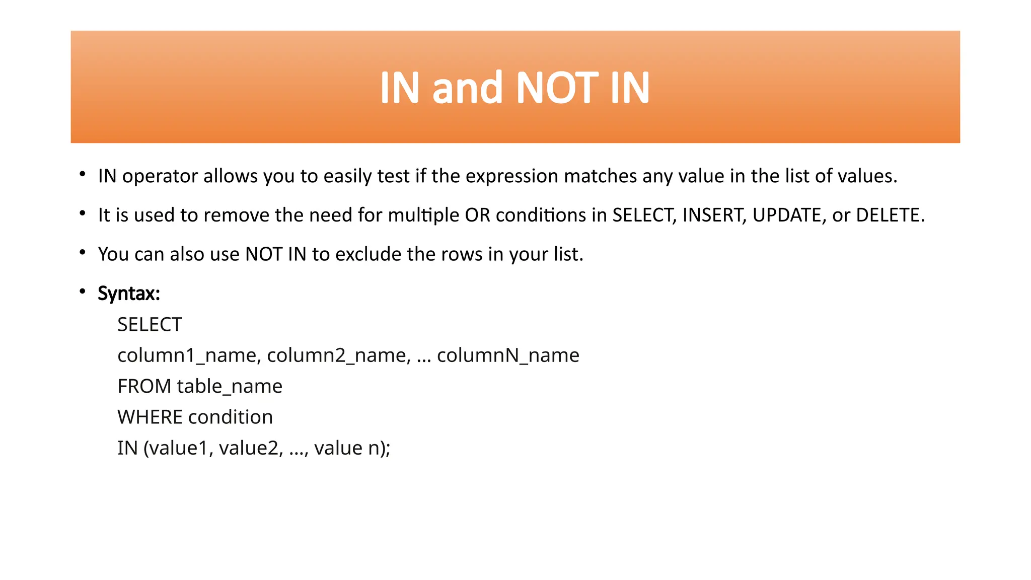 IN and NOT IN
• IN operator allows you to easily test if the expression matches any value in the list of values.
• It is used to remove the need for multiple OR conditions in SELECT, INSERT, UPDATE, or DELETE.
• You can also use NOT IN to exclude the rows in your list.
• Syntax:
SELECT
column1_name, column2_name, … columnN_name
FROM table_name
WHERE condition
IN (value1, value2, …, value n);
 