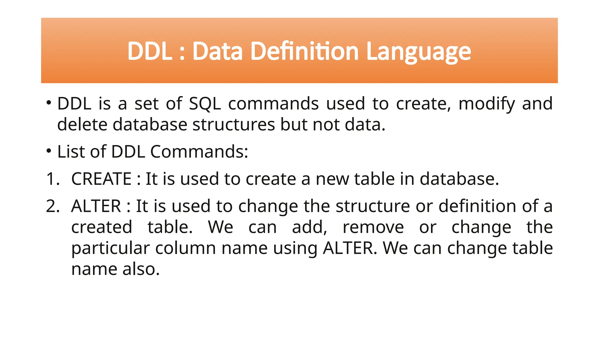 DDL : Data Definition Language
• DDL is a set of SQL commands used to create, modify and
delete database structures but not data.
• List of DDL Commands:
1. CREATE : It is used to create a new table in database.
2. ALTER : It is used to change the structure or definition of a
created table. We can add, remove or change the
particular column name using ALTER. We can change table
name also.
 